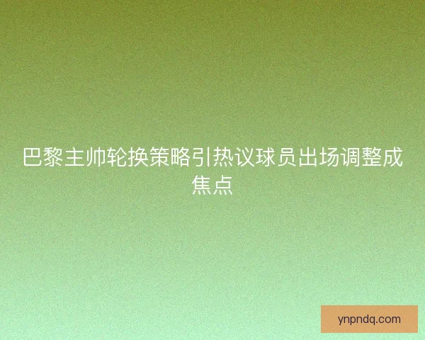 巴黎主帅轮换策略引热议球员出场调整成焦点