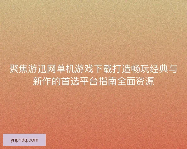 聚焦游迅网单机游戏下载打造畅玩经典与新作的首选平台指南全面资源 聚焦游迅网单机游戏下载打造畅玩经典与新作的首选平台指南全面资源
