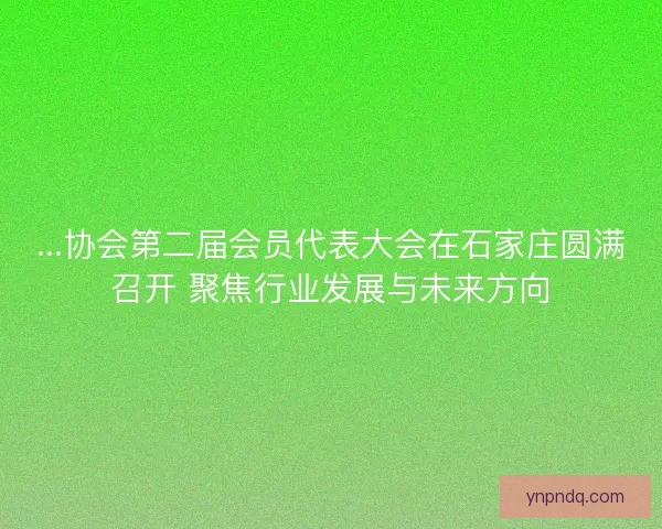 ...协会第二届会员代表大会在石家庄圆满召开 聚焦行业发展与未来方向