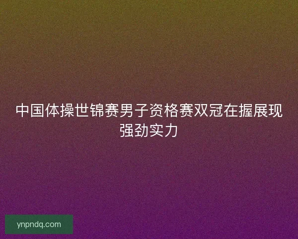 中国体操世锦赛男子资格赛双冠在握展现强劲实力 中国体操世锦赛男子资格赛双冠在握展现强劲实力