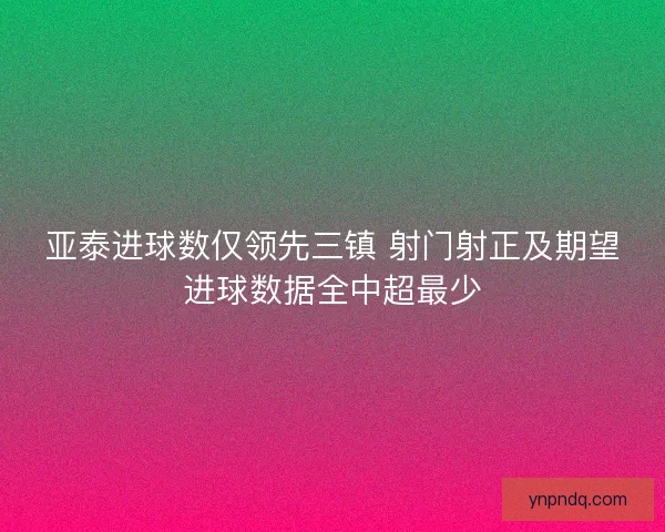 亚泰进球数仅领先三镇 射门射正及期望进球数据全中超最少 亚泰进球数仅领先三镇 射门射正及期望进球数据全中超最少