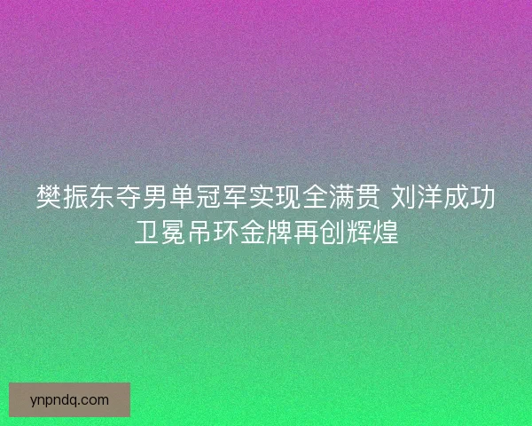 樊振东夺男单冠军实现全满贯 刘洋成功卫冕吊环金牌再创辉煌 樊振东夺男单冠军实现全满贯 刘洋成功卫冕吊环金牌再创辉煌