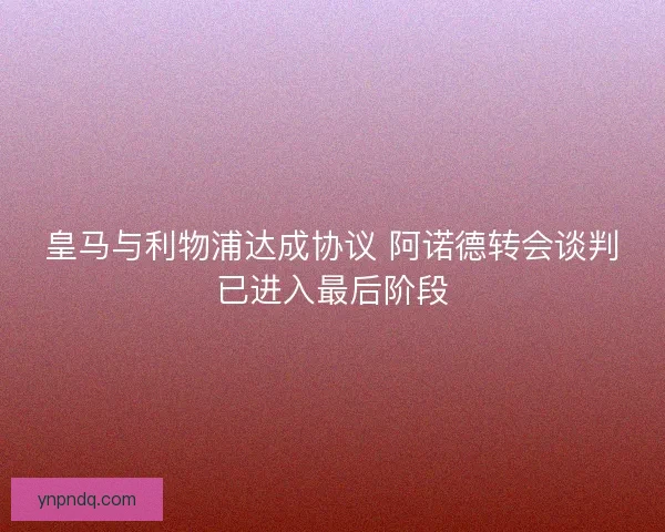 皇马与利物浦达成协议 阿诺德转会谈判已进入最后阶段 皇马与利物浦达成协议 阿诺德转会谈判已进入最后阶段