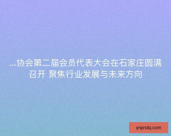 ...协会第二届会员代表大会在石家庄圆满召开 聚焦行业发展与未来方向 ...协会第二届会员代表大会在石家庄圆满召开 聚焦行业发展与未来方向