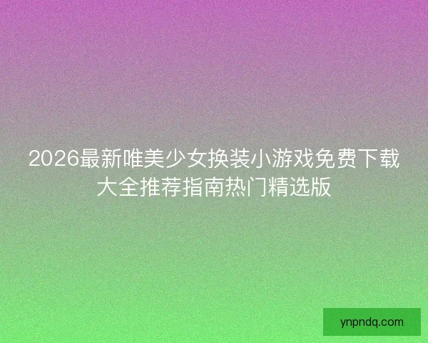 2026最新唯美少女换装小游戏免费下载大全推荐指南热门精选版 2026最新唯美少女换装小游戏免费下载大全推荐指南热门精选版