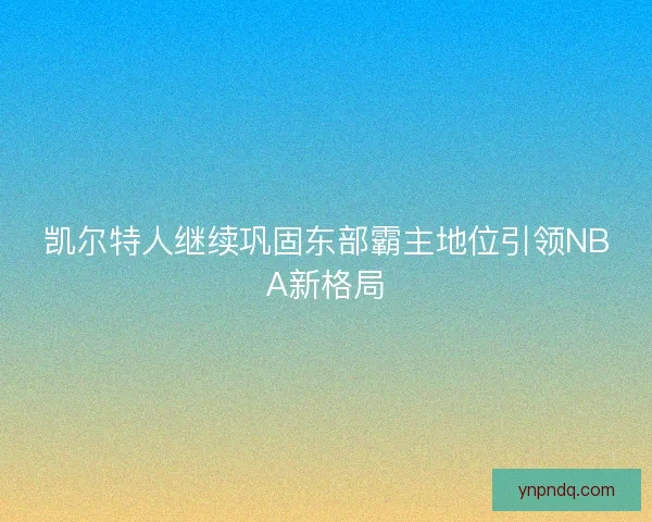 凯尔特人继续巩固东部霸主地位引领NBA新格局 凯尔特人继续巩固东部霸主地位引领NBA新格局