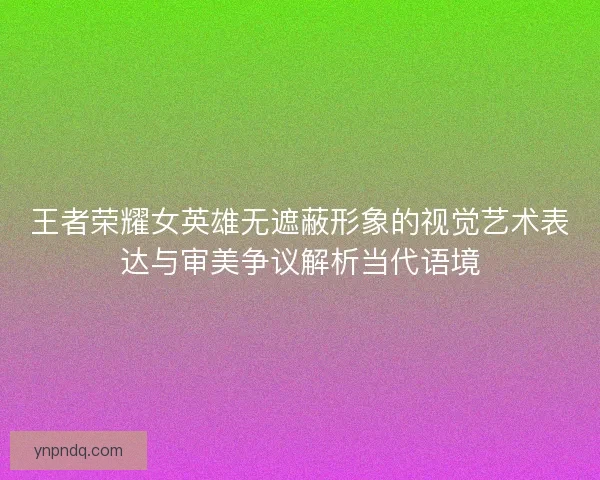 王者荣耀女英雄无遮蔽形象的视觉艺术表达与审美争议解析当代语境