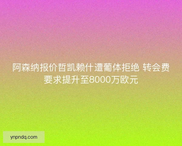 阿森纳报价哲凯赖什遭葡体拒绝 转会费要求提升至8000万欧元
