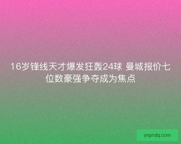 16岁锋线天才爆发狂轰24球 曼城报价七位数豪强争夺成为焦点 16岁锋线天才爆发狂轰24球 曼城报价七位数豪强争夺成为焦点