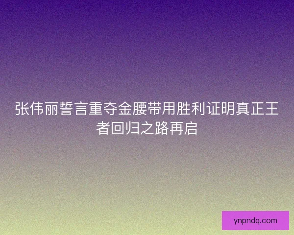 张伟丽誓言重夺金腰带用胜利证明真正王者回归之路再启 张伟丽誓言重夺金腰带用胜利证明真正王者回归之路再启