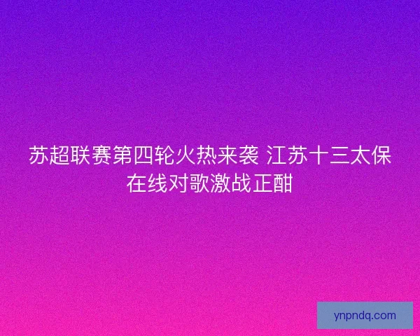 苏超联赛第四轮火热来袭 江苏十三太保在线对歌激战正酣