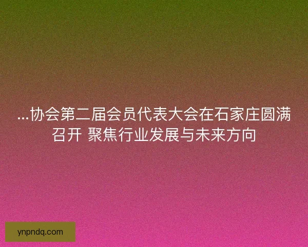 ...协会第二届会员代表大会在石家庄圆满召开 聚焦行业发展与未来方向 ...协会第二届会员代表大会在石家庄圆满召开 聚焦行业发展与未来方向