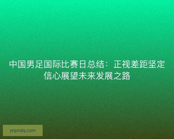 中国男足国际比赛日总结：正视差距坚定信心展望未来发展之路