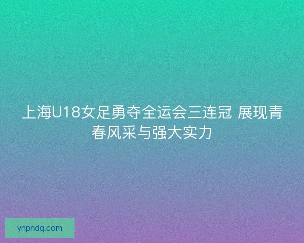 上海U18女足勇夺全运会三连冠 展现青春风采与强大实力